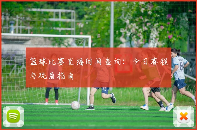 篮球比赛直播时间查询：今日赛程与观看指南