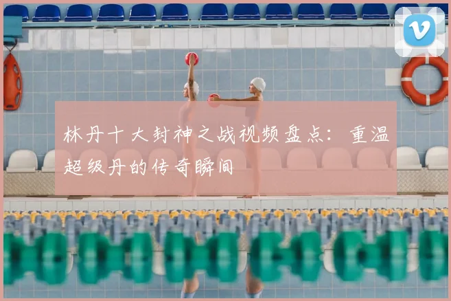 林丹十大封神之战视频盘点：重温超级丹的传奇瞬间