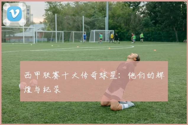 西甲联赛十大传奇球星：他们的辉煌与纪录