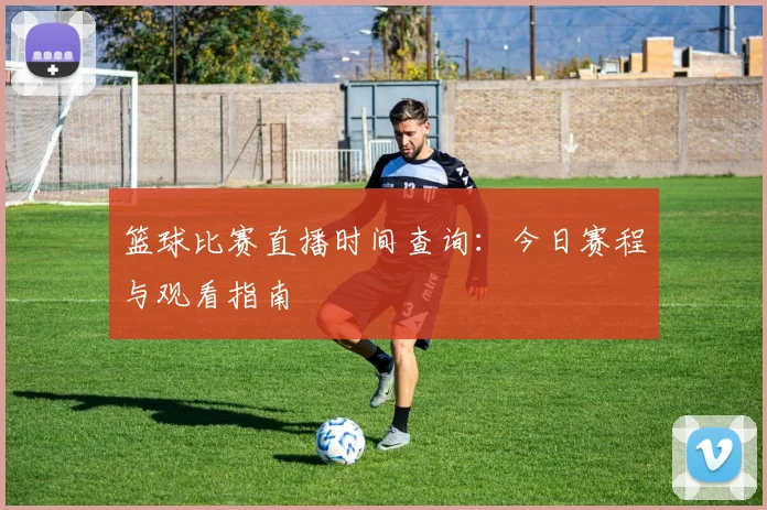 篮球比赛直播时间查询：今日赛程与观看指南