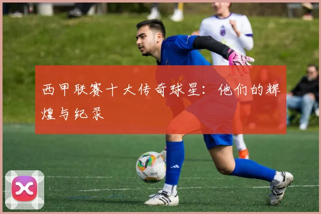 西甲联赛十大传奇球星：他们的辉煌与纪录
